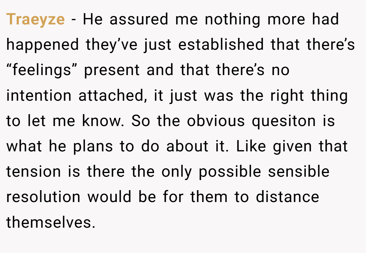 Traeyze − He assured me nothing more had happened they’ve just established that there’s “feelings” present and that there’s no intention attached, it just was the right thing to let me know. So the obvious quesiton is what he plans to do about it. Like given that tension is there the only possible sensible resolution would be for them to distance themselves.