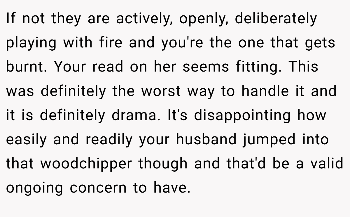 If not they are actively, openly, deliberately playing with fire and you're the one that gets burnt. Your read on her seems fitting. This was definitely the worst way to handle it and it is definitely drama. It's disappointing how easily and readily your husband jumped into that woodchipper though and that'd be a valid ongoing concern to have.