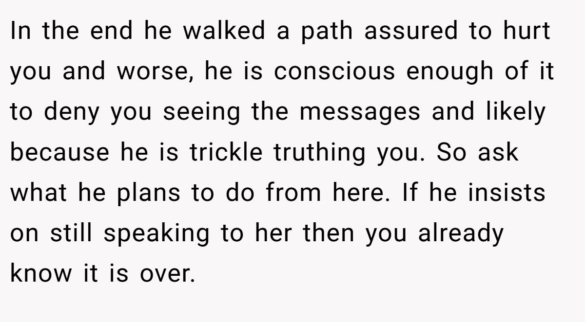 In the end he walked a path assured to hurt you and worse, he is conscious enough of it to deny you seeing the messages and likely because he is trickle truthing you. So ask what he plans to do from here. If he insists on still speaking to her then you already know it is over.