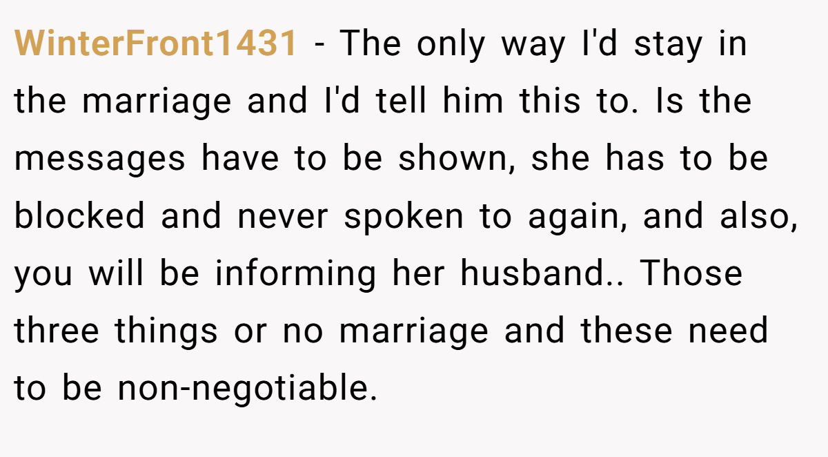 WinterFront1431 − The only way I'd stay in the marriage and I'd tell him this to. Is the messages have to be shown, she has to be blocked and never spoken to again, and also, you will be informing her husband.. Those three things or no marriage and these need to be non-negotiable.
