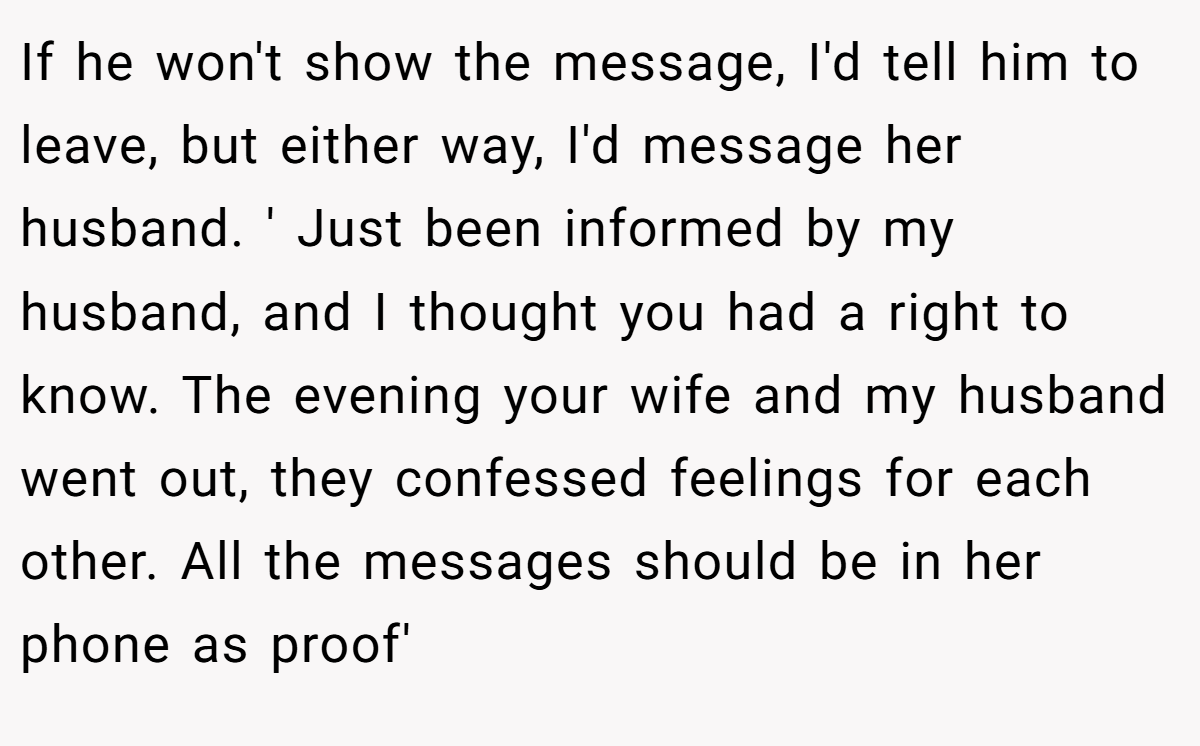 If he won't show the message, I'd tell him to leave, but either way, I'd message her husband. ' Just been informed by my husband, and I thought you had a right to know. The evening your wife and my husband went out, they confessed feelings for each other. All the messages should be in her phone as proof'