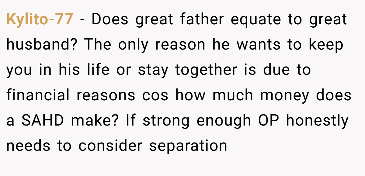 Kylito-77 − Does great father equate to great husband? The only reason he wants to keep you in his life or stay together is due to financial reasons cos how much money does a SAHD make? If strong enough OP honestly needs to consider separation