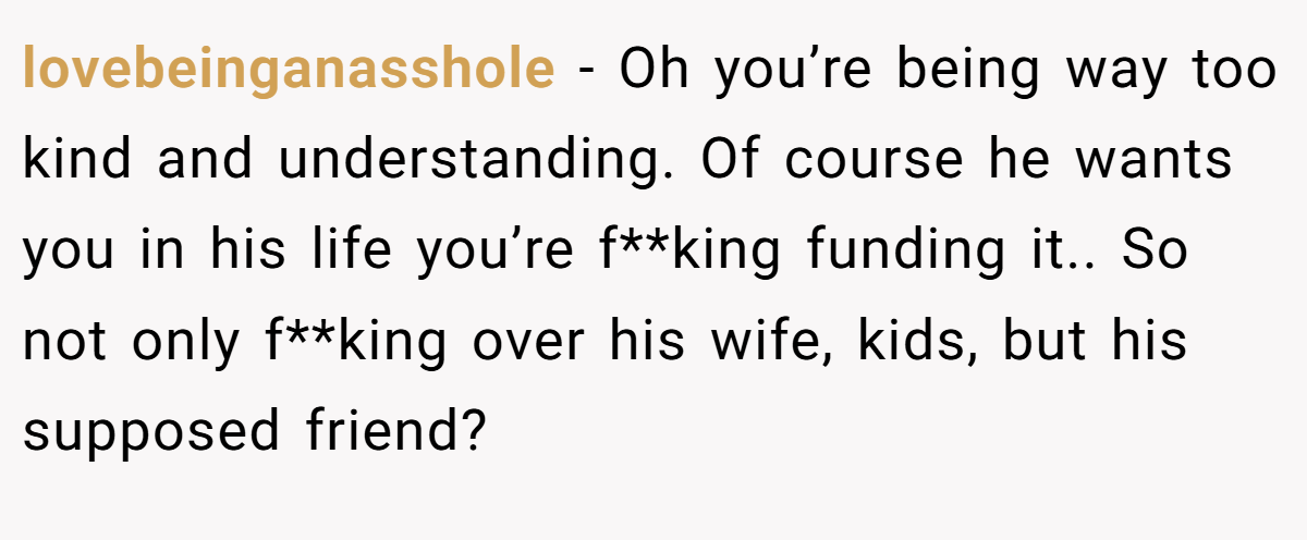 lovebeinganasshole − Oh you’re being way too kind and understanding. Of course he wants you in his life you’re f**king funding it.. So not only f**king over his wife, kids, but his supposed friend?