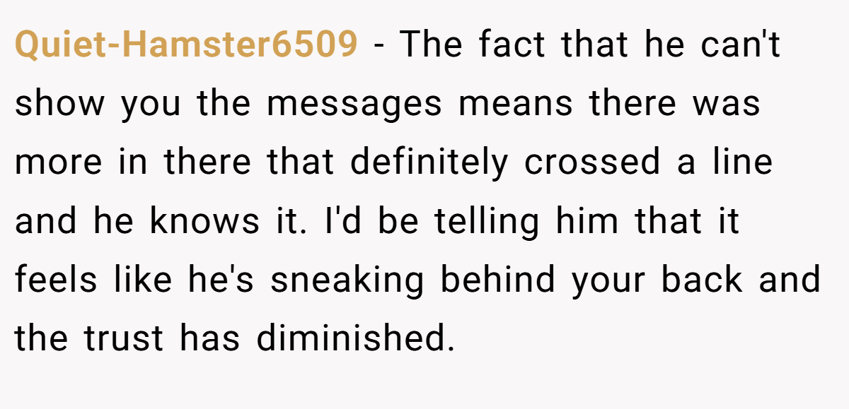 Quiet-Hamster6509 − The fact that he can't show you the messages means there was more in there that definitely crossed a line and he knows it. I'd be telling him that it feels like he's sneaking behind your back and the trust has diminished.