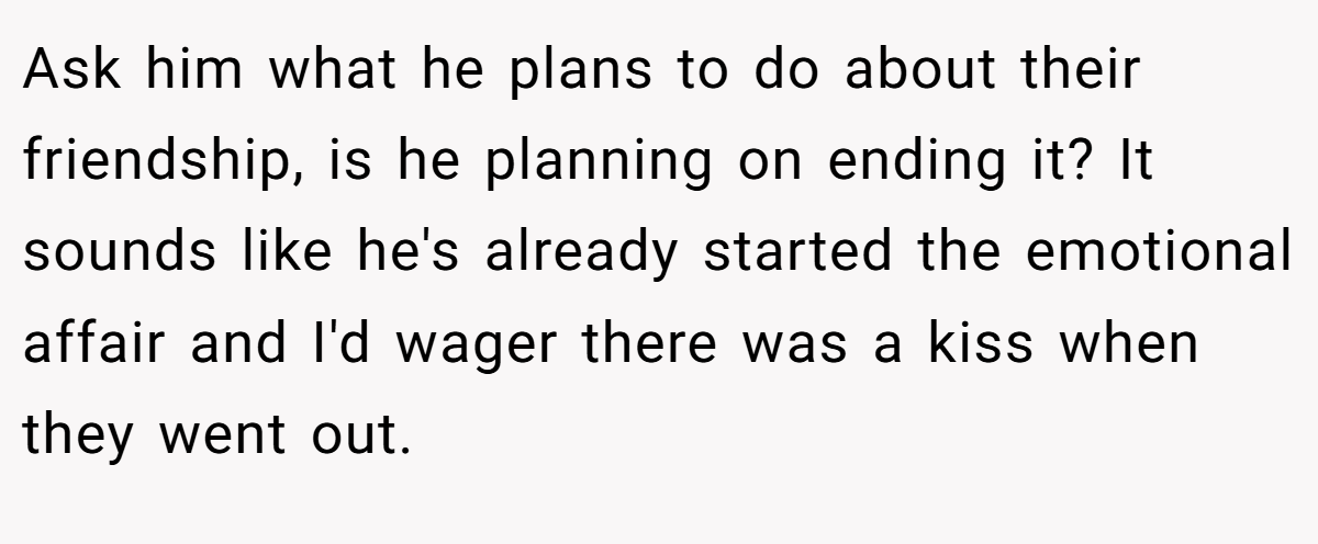Ask him what he plans to do about their friendship, is he planning on ending it? It sounds like he's already started the emotional affair and I'd wager there was a kiss when they went out.