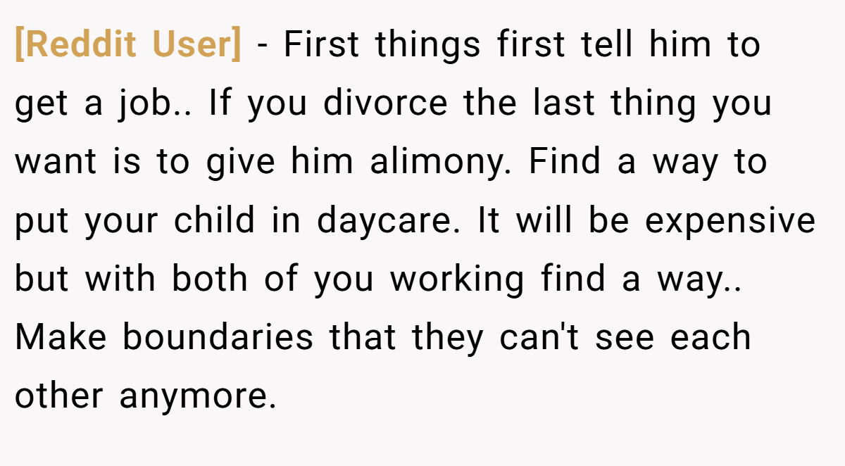 [Reddit User] − First things first tell him to get a job.. If you divorce the last thing you want is to give him alimony. Find a way to put your child in daycare. It will be expensive but with both of you working find a way.. Make boundaries that they can't see each other anymore.
