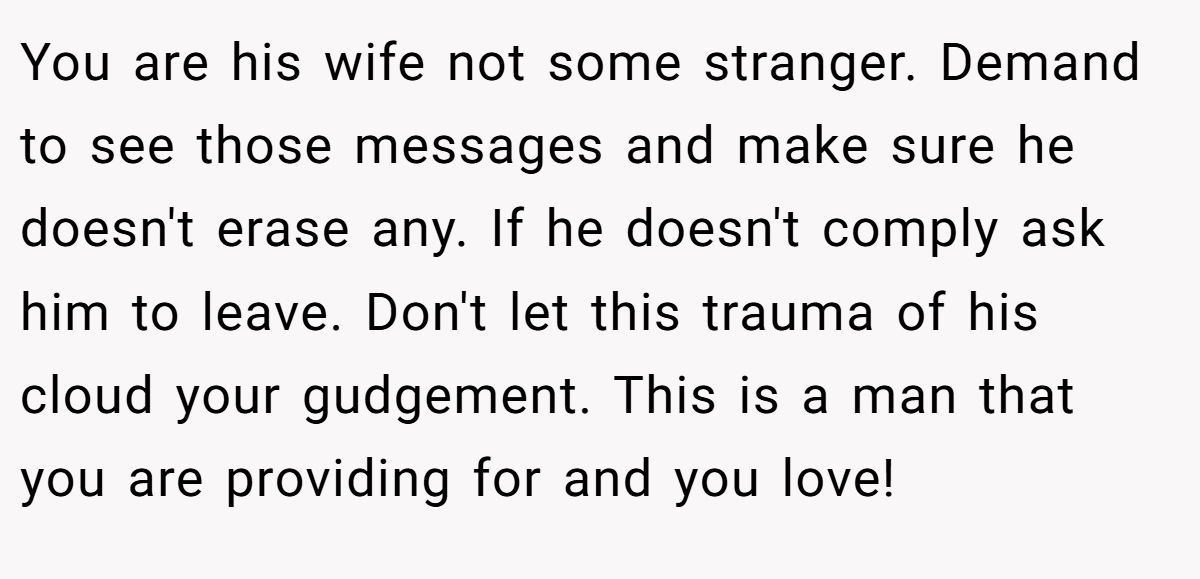 You are his wife not some stranger. Demand to see those messages and make sure he doesn't erase any. If he doesn't comply ask him to leave. Don't let this trauma of his cloud your gudgement. This is a man that you are providing for and you love!