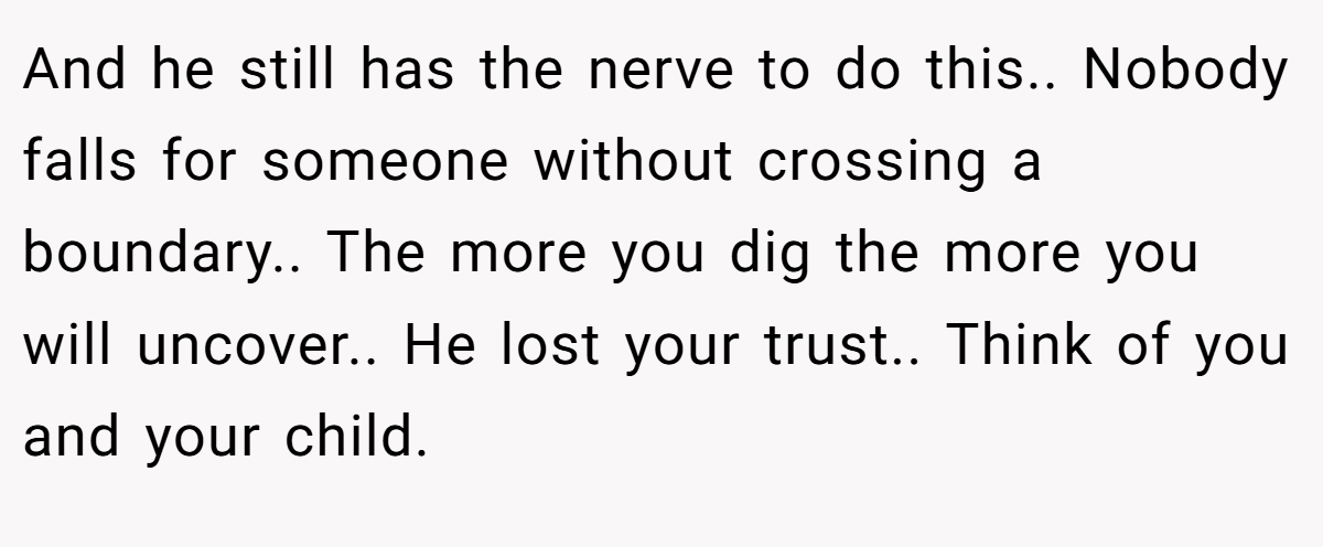 And he still has the nerve to do this.. Nobody falls for someone without crossing a boundary.. The more you dig the more you will uncover.. He lost your trust.. Think of you and your child.