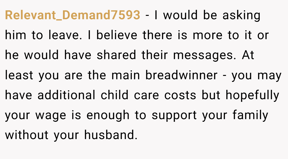 Relevant_Demand7593 − I would be asking him to leave. I believe there is more to it or he would have shared their messages. At least you are the main breadwinner - you may have additional child care costs but hopefully your wage is enough to support your family without your husband.