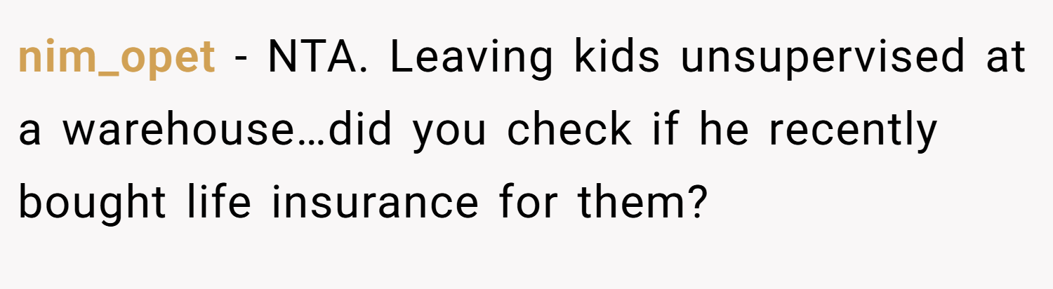 nim_opet − NTA. Leaving kids unsupervised at a warehouse…did you check if he recently bought life insurance for them?