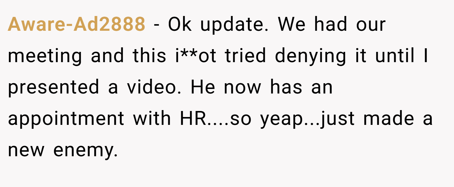 Aware-Ad2888 − Ok update. We had our meeting and this i**ot tried denying it until I presented a video. He now has an appointment with HR....so yeap...just made a new enemy.