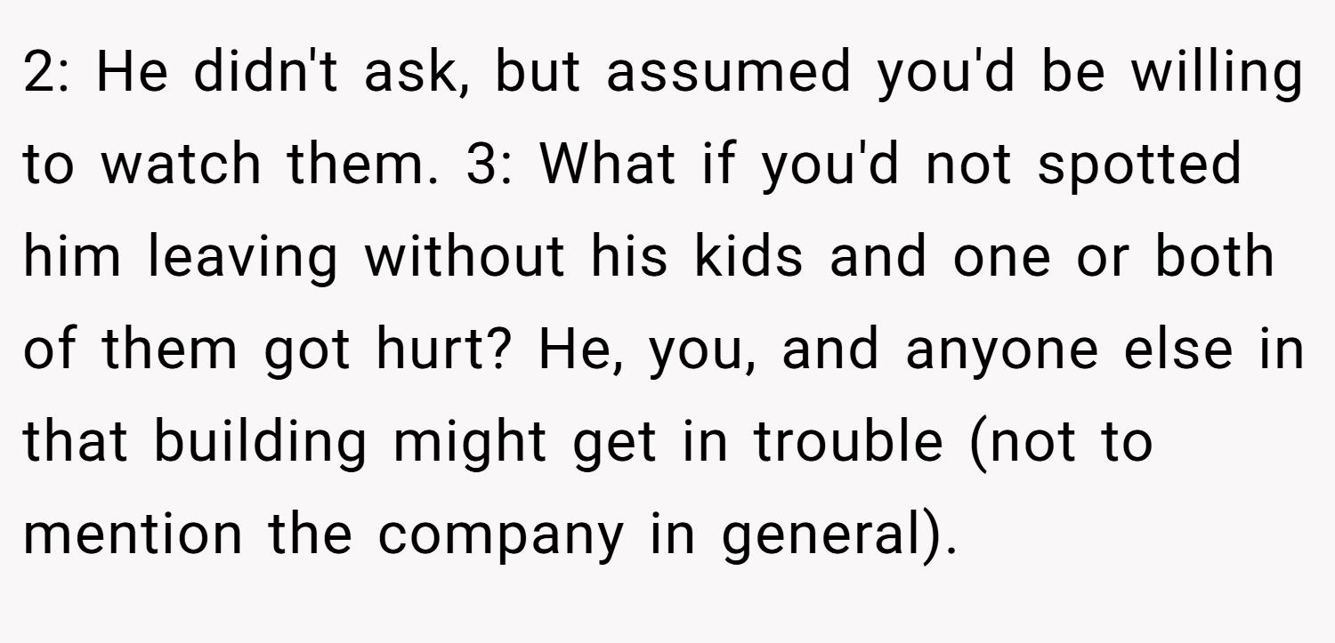 2: He didn't ask, but assumed you'd be willing to watch them. 3: What if you'd not spotted him leaving without his kids and one or both of them got hurt? He, you, and anyone else in that building might get in trouble (not to mention the company in general).