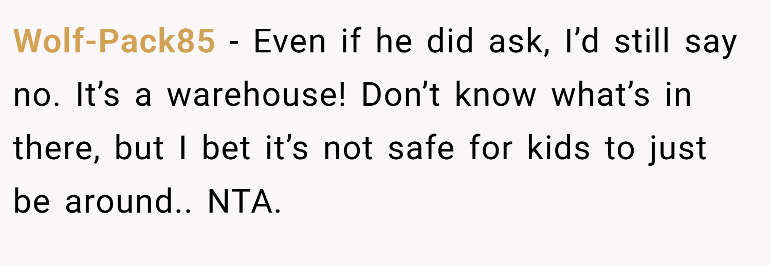 Wolf-Pack85 − Even if he did ask, I’d still say no. It’s a warehouse! Don’t know what’s in there, but I bet it’s not safe for kids to just be around.. NTA.