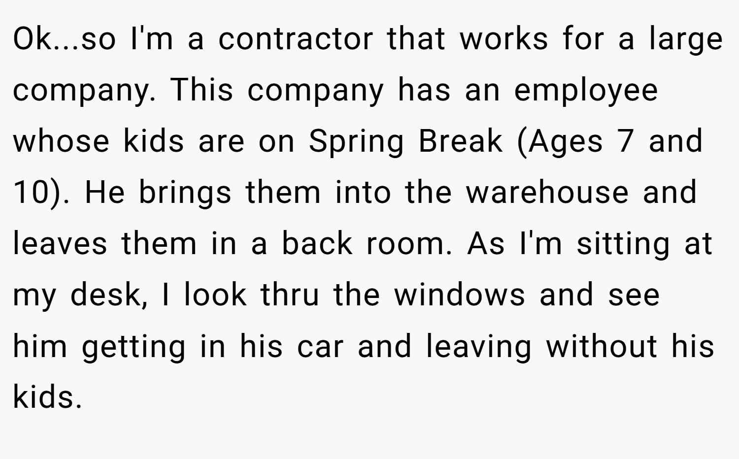 Ok...so I'm a contractor that works for a large company. This company has an employee whose kids are on Spring Break (Ages 7 and 10). He brings them into the warehouse and leaves them in a back room. As I'm sitting at my desk, I look thru the windows and see him getting in his car and leaving without his kids.