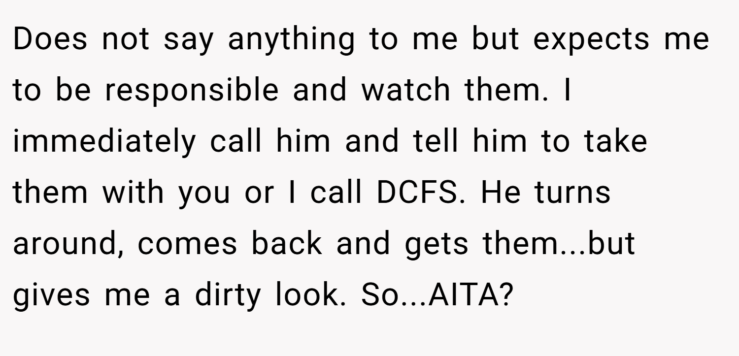 Does not say anything to me but expects me to be responsible and watch them. I immediately call him and tell him to take them with you or I call DCFS. He turns around, comes back and gets them...but gives me a dirty look. So...AITA?
