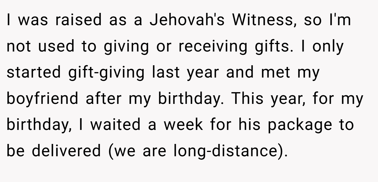 I was raised as a Jehovah's Witness, so I'm not used to giving or receiving gifts. I only started gift-giving last year and met my boyfriend after my birthday. This year, for my birthday, I waited a week for his package to be delivered (we are long-distance).