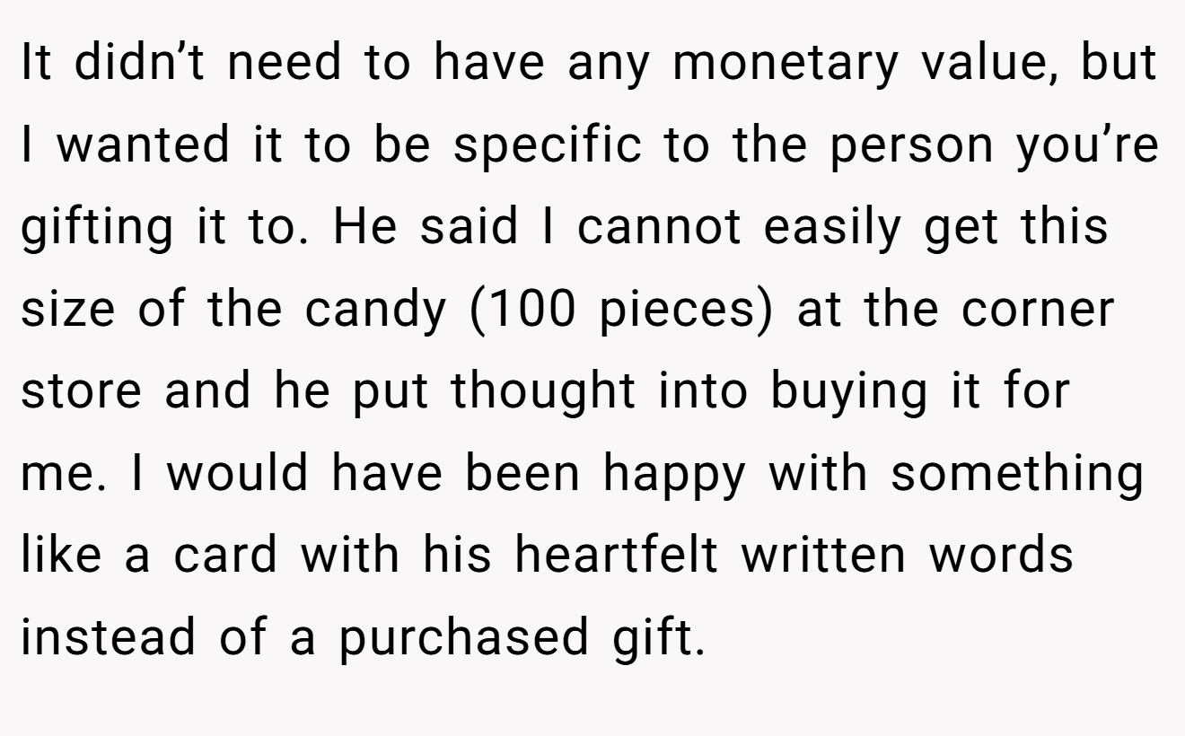 It didn’t need to have any monetary value, but I wanted it to be specific to the person you’re gifting it to. He said I cannot easily get this size of the candy (100 pieces) at the corner store and he put thought into buying it for me. I would have been happy with something like a card with his heartfelt written words instead of a purchased gift.