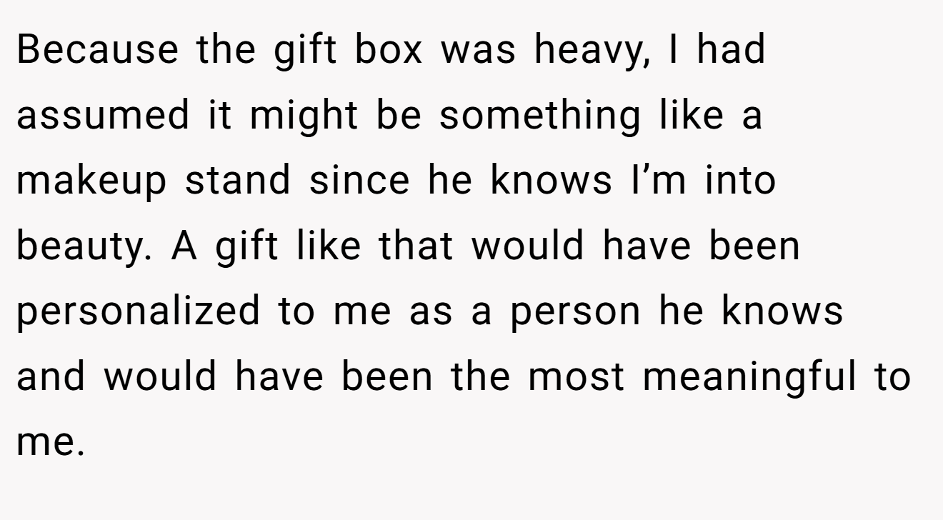 Because the gift box was heavy, I had assumed it might be something like a makeup stand since he knows I’m into beauty. A gift like that would have been personalized to me as a person he knows and would have been the most meaningful to me.