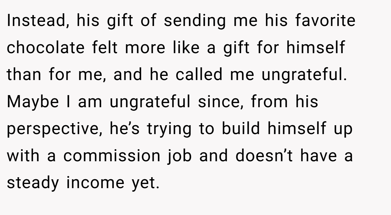 Instead, his gift of sending me his favorite chocolate felt more like a gift for himself than for me, and he called me ungrateful. Maybe I am ungrateful since, from his perspective, he’s trying to build himself up with a commission job and doesn’t have a steady income yet.