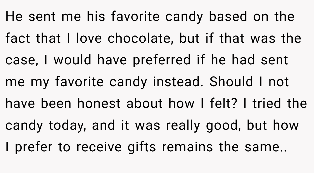 He sent me his favorite candy based on the fact that I love chocolate, but if that was the case, I would have preferred if he had sent me my favorite candy instead. Should I not have been honest about how I felt? I tried the candy today, and it was really good, but how I prefer to receive gifts remains the same.. 