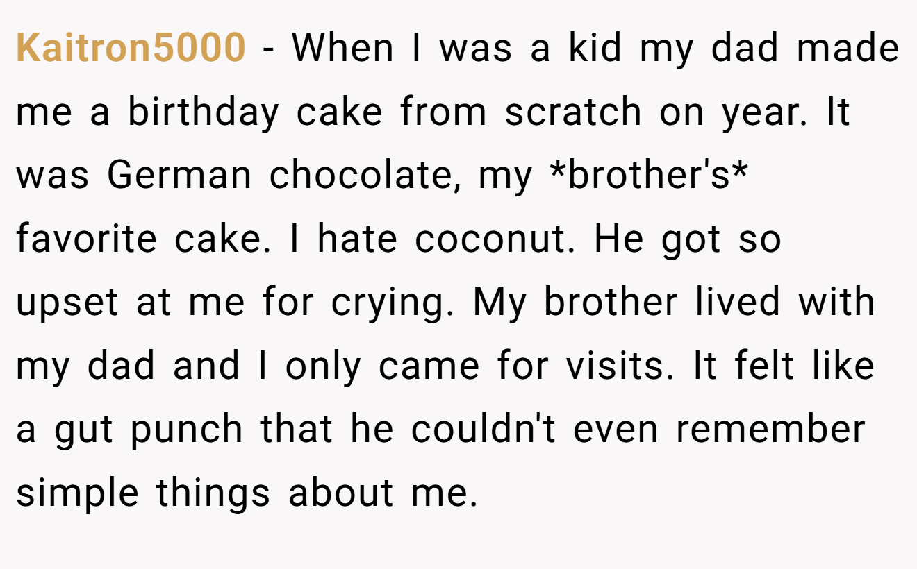Kaitron5000 − When I was a kid my dad made me a birthday cake from scratch on year. It was German chocolate, my *brother's* favorite cake. I hate coconut. He got so upset at me for crying. My brother lived with my dad and I only came for visits. It felt like a gut punch that he couldn't even remember simple things about me.