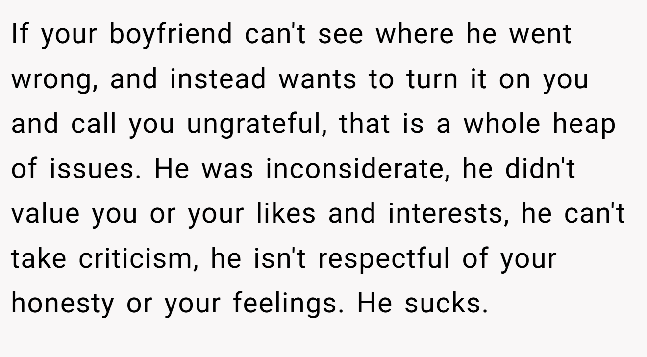 If your boyfriend can't see where he went wrong, and instead wants to turn it on you and call you ungrateful, that is a whole heap of issues. He was inconsiderate, he didn't value you or your likes and interests, he can't take criticism, he isn't respectful of your honesty or your feelings. He sucks.
