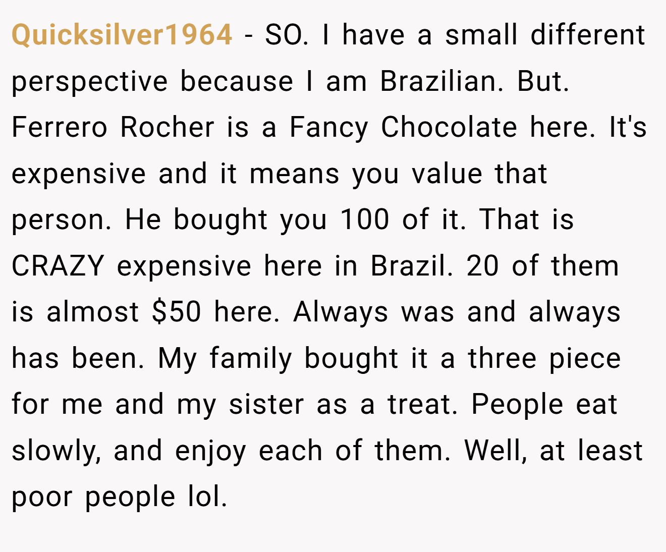 Quicksilver1964 − SO. I have a small different perspective because I am Brazilian. But. Ferrero Rocher is a Fancy Chocolate here. It's expensive and it means you value that person. He bought you 100 of it. That is CRAZY expensive here in Brazil. 20 of them is almost $50 here. Always was and always has been. My family bought it a three piece for me and my sister as a treat. People eat slowly, and enjoy each of them. Well, at least poor people lol.