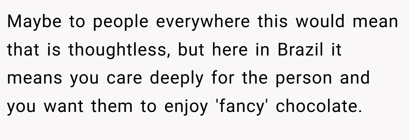 Maybe to people everywhere this would mean that is thoughtless, but here in Brazil it means you care deeply for the person and you want them to enjoy 'fancy' chocolate.