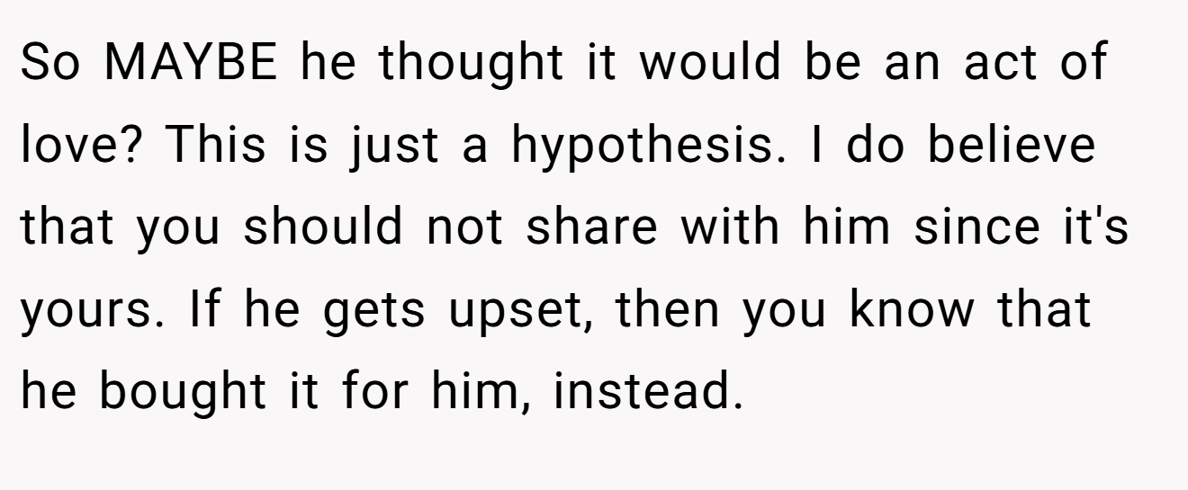 So MAYBE he thought it would be an act of love? This is just a hypothesis. I do believe that you should not share with him since it's yours. If he gets upset, then you know that he bought it for him, instead.