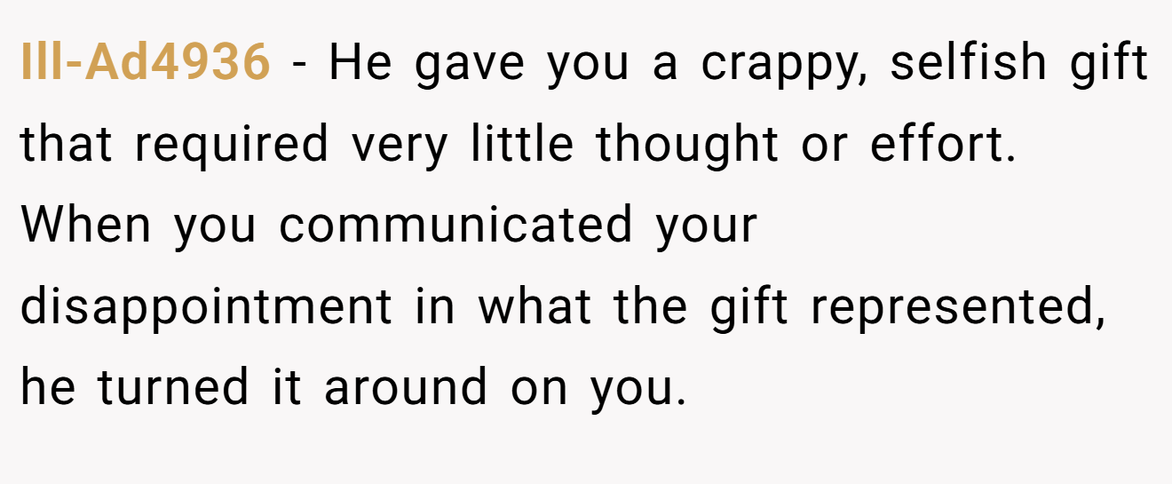 Ill-Ad4936 − He gave you a crappy, selfish gift that required very little thought or effort. When you communicated your disappointment in what the gift represented, he turned it around on you.