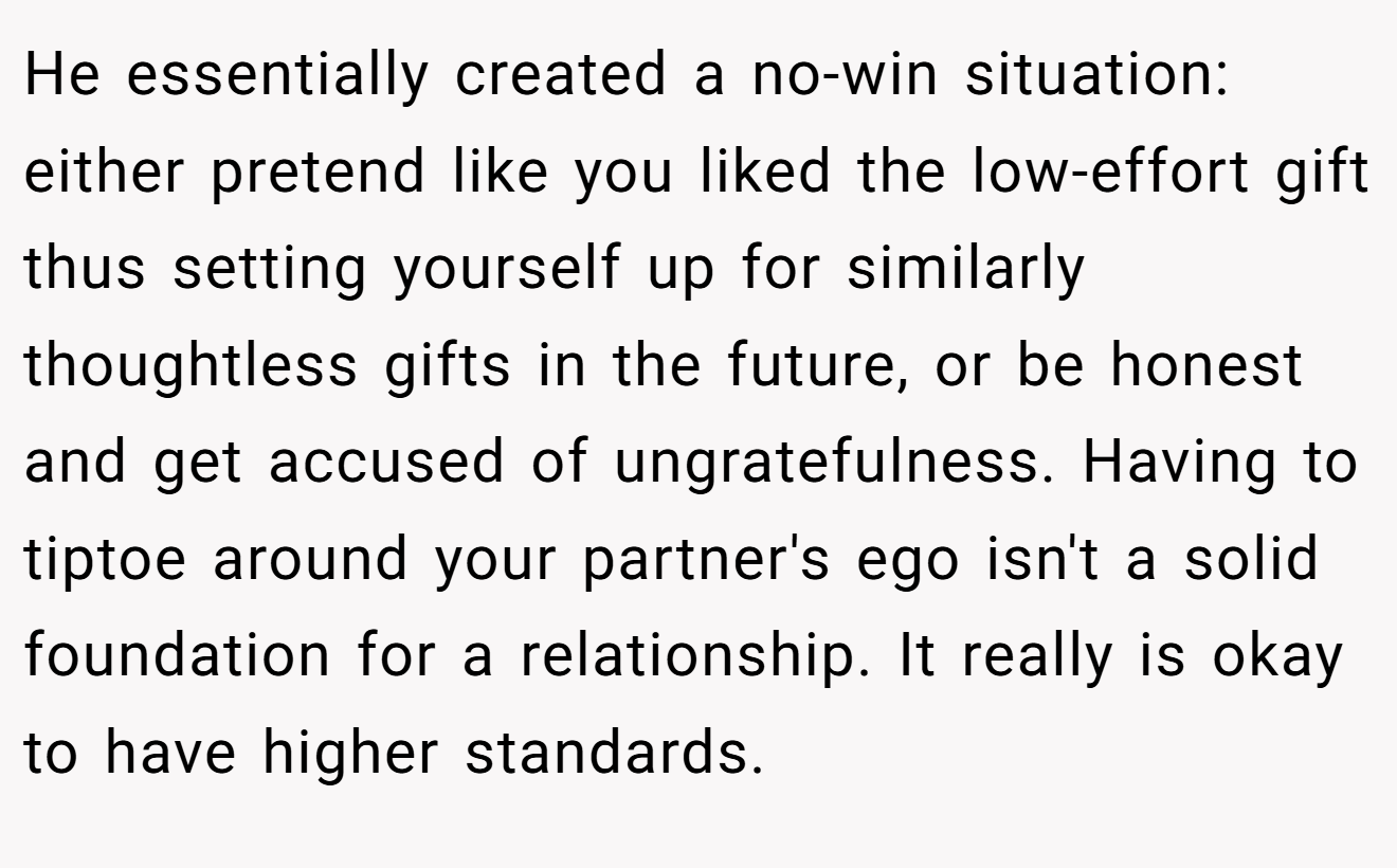 He essentially created a no-win situation: either pretend like you liked the low-effort gift thus setting yourself up for similarly thoughtless gifts in the future, or be honest and get accused of ungratefulness. Having to tiptoe around your partner's ego isn't a solid foundation for a relationship. It really is okay to have higher standards.