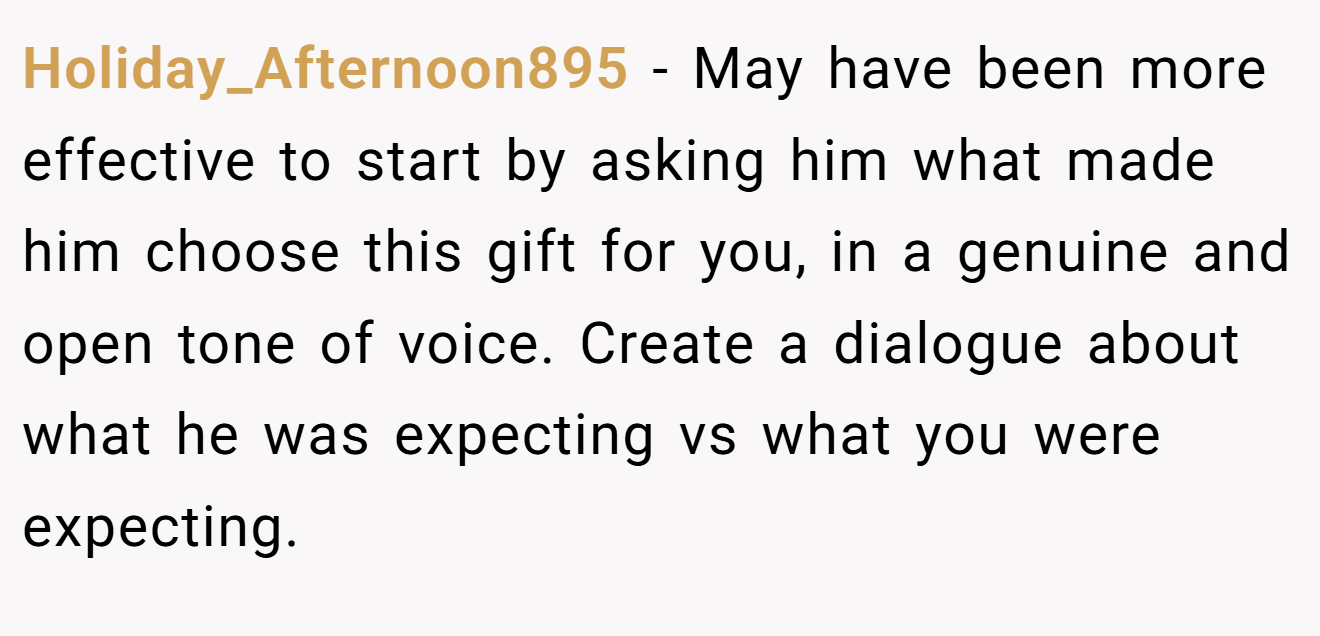 Holiday_Afternoon895 − May have been more effective to start by asking him what made him choose this gift for you, in a genuine and open tone of voice. Create a dialogue about what he was expecting vs what you were expecting.