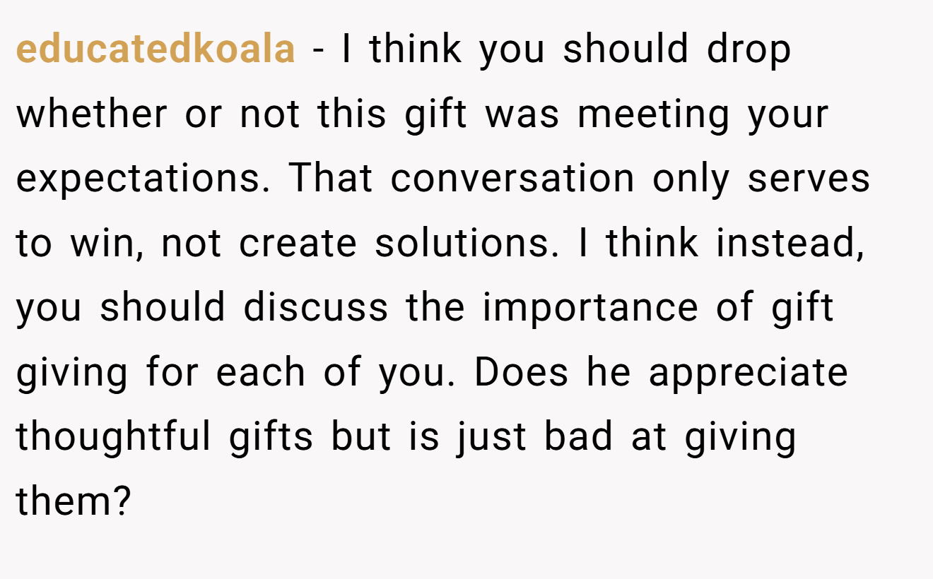 educatedkoala − I think you should drop whether or not this gift was meeting your expectations. That conversation only serves to win, not create solutions. I think instead, you should discuss the importance of gift giving for each of you. Does he appreciate thoughtful gifts but is just bad at giving them?