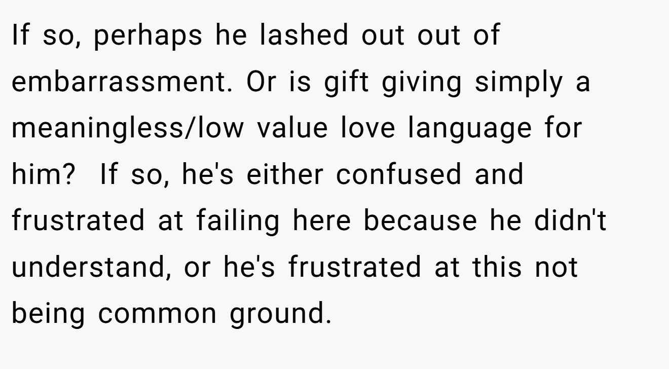 If so, perhaps he lashed out out of embarrassment. Or is gift giving simply a meaningless/low value love language for him?  If so, he's either confused and frustrated at failing here because he didn't understand, or he's frustrated at this not being common ground.