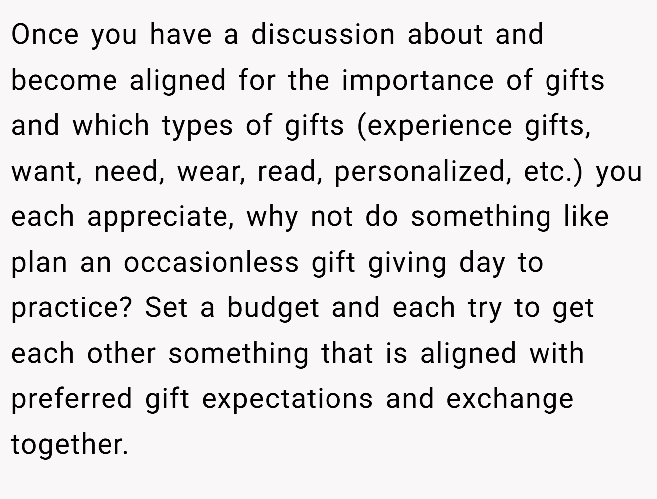 Once you have a discussion about and become aligned for the importance of gifts and which types of gifts (experience gifts, want, need, wear, read, personalized, etc.) you each appreciate, why not do something like plan an occasionless gift giving day to practice? Set a budget and each try to get each other something that is aligned with preferred gift expectations and exchange together.