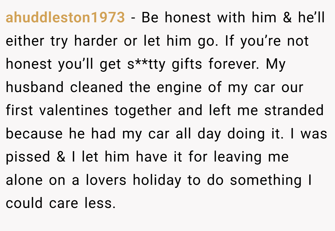 ahuddleston1973 − Be honest with him & he’ll either try harder or let him go. If you’re not honest you’ll get s**tty gifts forever. My husband cleaned the engine of my car our first valentines together and left me stranded because he had my car all day doing it. I was pissed & I let him have it for leaving me alone on a lovers holiday to do something I could care less.