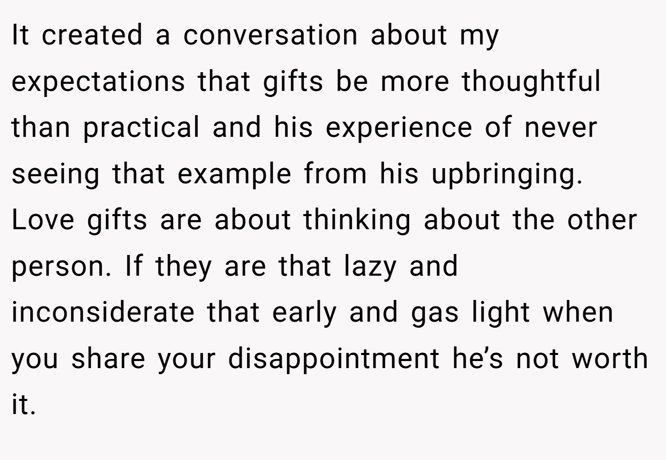 It created a conversation about my expectations that gifts be more thoughtful than practical and his experience of never seeing that example from his upbringing. Love gifts are about thinking about the other person. If they are that lazy and inconsiderate that early and gas light when you share your disappointment he’s not worth it.