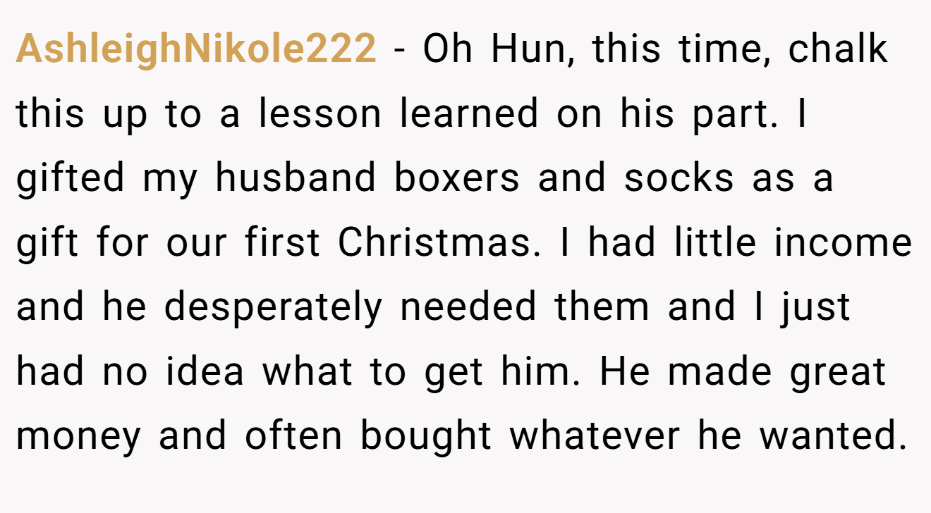 AshleighNikole222 − Oh Hun, this time, chalk this up to a lesson learned on his part. I gifted my husband boxers and socks as a gift for our first Christmas. I had little income and he desperately needed them and I just had no idea what to get him. He made great money and often bought whatever he wanted.