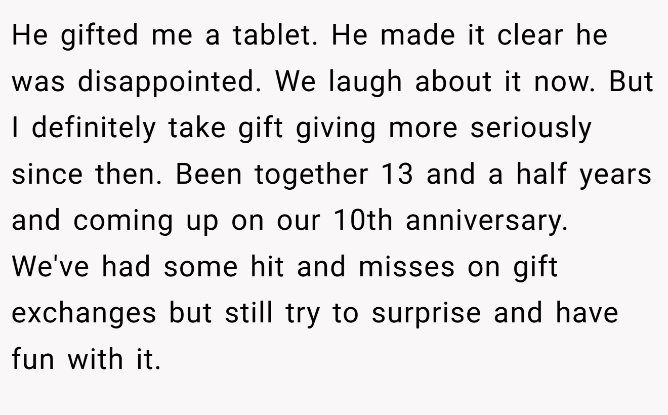 He gifted me a tablet. He made it clear he was disappointed. We laugh about it now. But I definitely take gift giving more seriously since then. Been together 13 and a half years and coming up on our 10th anniversary. We've had some hit and misses on gift exchanges but still try to surprise and have fun with it.