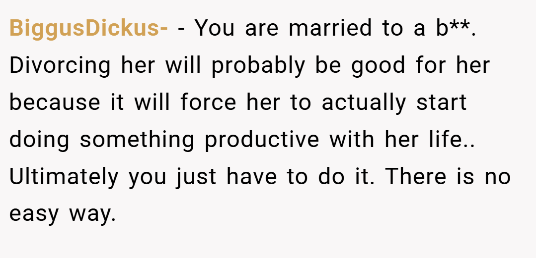 BiggusDickus- − You are married to a b**. Divorcing her will probably be good for her because it will force her to actually start doing something productive with her life.. Ultimately you just have to do it. There is no easy way.