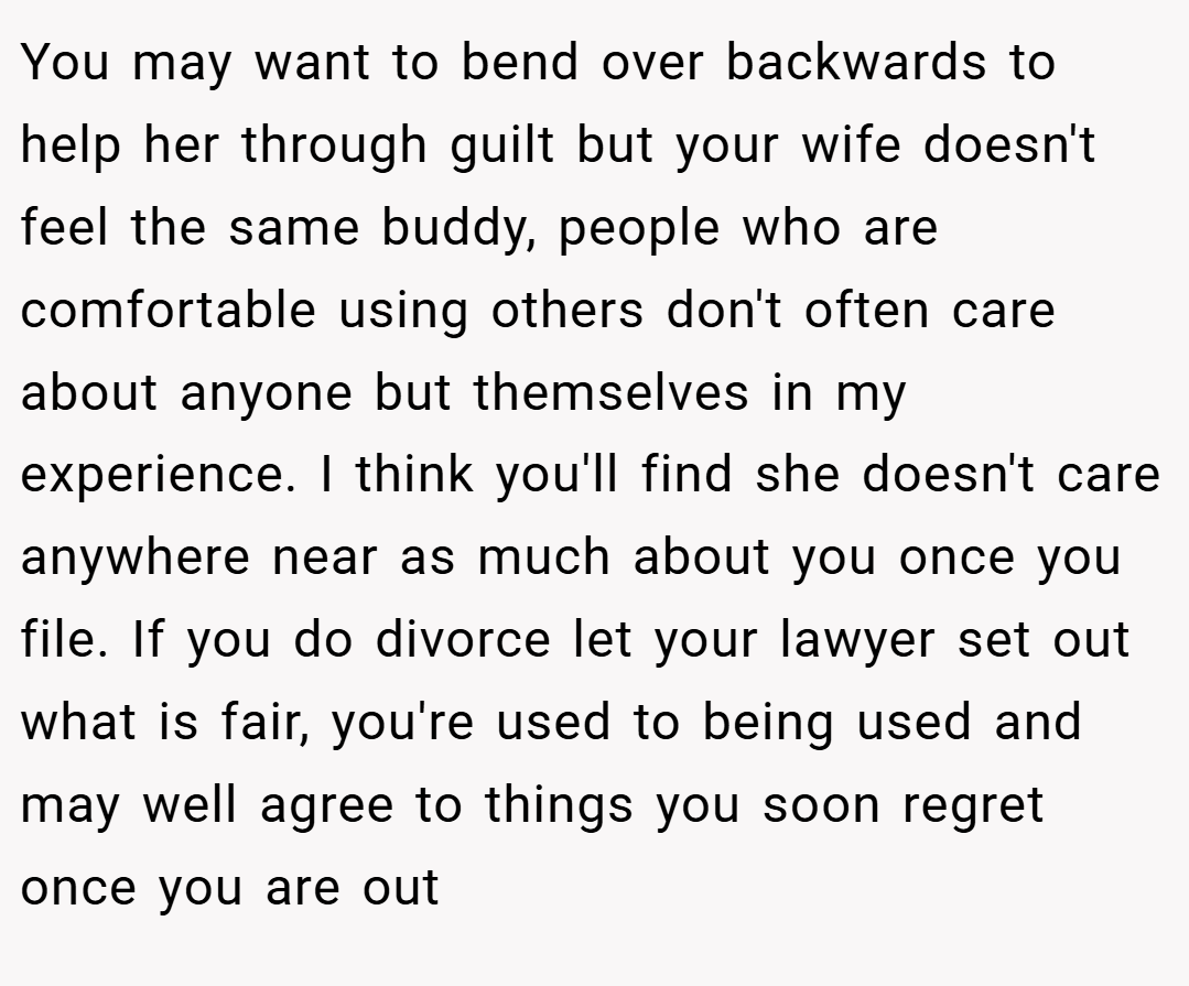 You may want to bend over backwards to help her through guilt but your wife doesn't feel the same buddy, people who are comfortable using others don't often care about anyone but themselves in my experience. I think you'll find she doesn't care anywhere near as much about you once you file. If you do divorce let your lawyer set out what is fair, you're used to being used and may well agree to things you soon regret once you are out