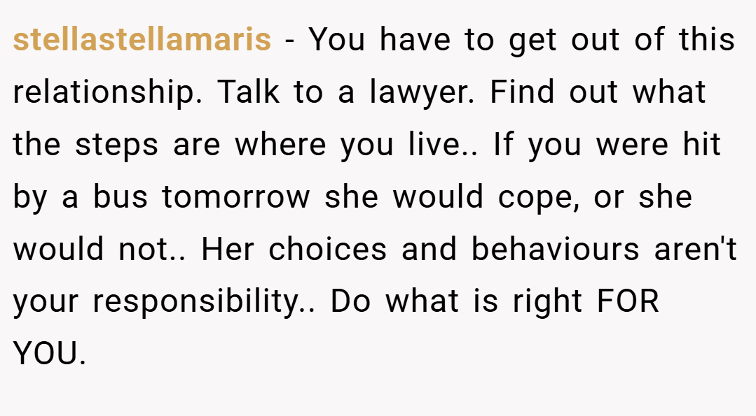 stellastellamaris − You have to get out of this relationship. Talk to a lawyer. Find out what the steps are where you live.. If you were hit by a bus tomorrow she would cope, or she would not.. Her choices and behaviours aren't your responsibility.. Do what is right FOR YOU.