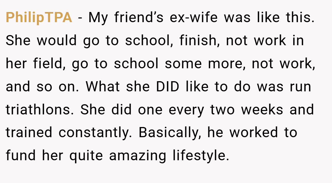 PhilipTPA − My friend’s ex-wife was like this. She would go to school, finish, not work in her field, go to school some more, not work, and so on. What she DID like to do was run triathlons. She did one every two weeks and trained constantly. Basically, he worked to fund her quite amazing lifestyle.