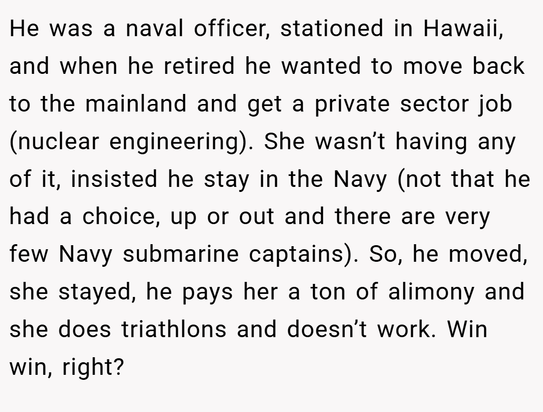 He was a naval officer, stationed in Hawaii, and when he retired he wanted to move back to the mainland and get a private sector job (nuclear engineering). She wasn’t having any of it, insisted he stay in the Navy (not that he had a choice, up or out and there are very few Navy submarine captains). So, he moved, she stayed, he pays her a ton of alimony and she does triathlons and doesn’t work. Win win, right?