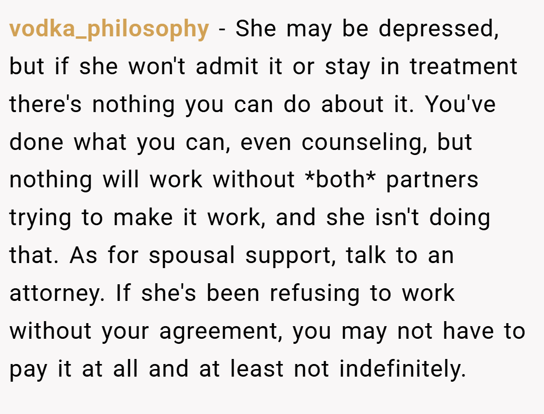 vodka_philosophy − She may be depressed, but if she won't admit it or stay in treatment there's nothing you can do about it. You've done what you can, even counseling, but nothing will work without *both* partners trying to make it work, and she isn't doing that. As for spousal support, talk to an attorney. If she's been refusing to work without your agreement, you may not have to pay it at all and at least not indefinitely.