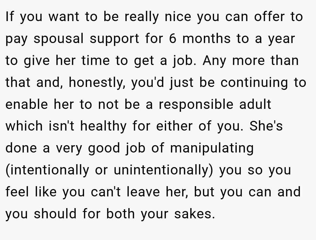 If you want to be really nice you can offer to pay spousal support for 6 months to a year to give her time to get a job. Any more than that and, honestly, you'd just be continuing to enable her to not be a responsible adult which isn't healthy for either of you. She's done a very good job of manipulating (intentionally or unintentionally) you so you feel like you can't leave her, but you can and you should for both your sakes.