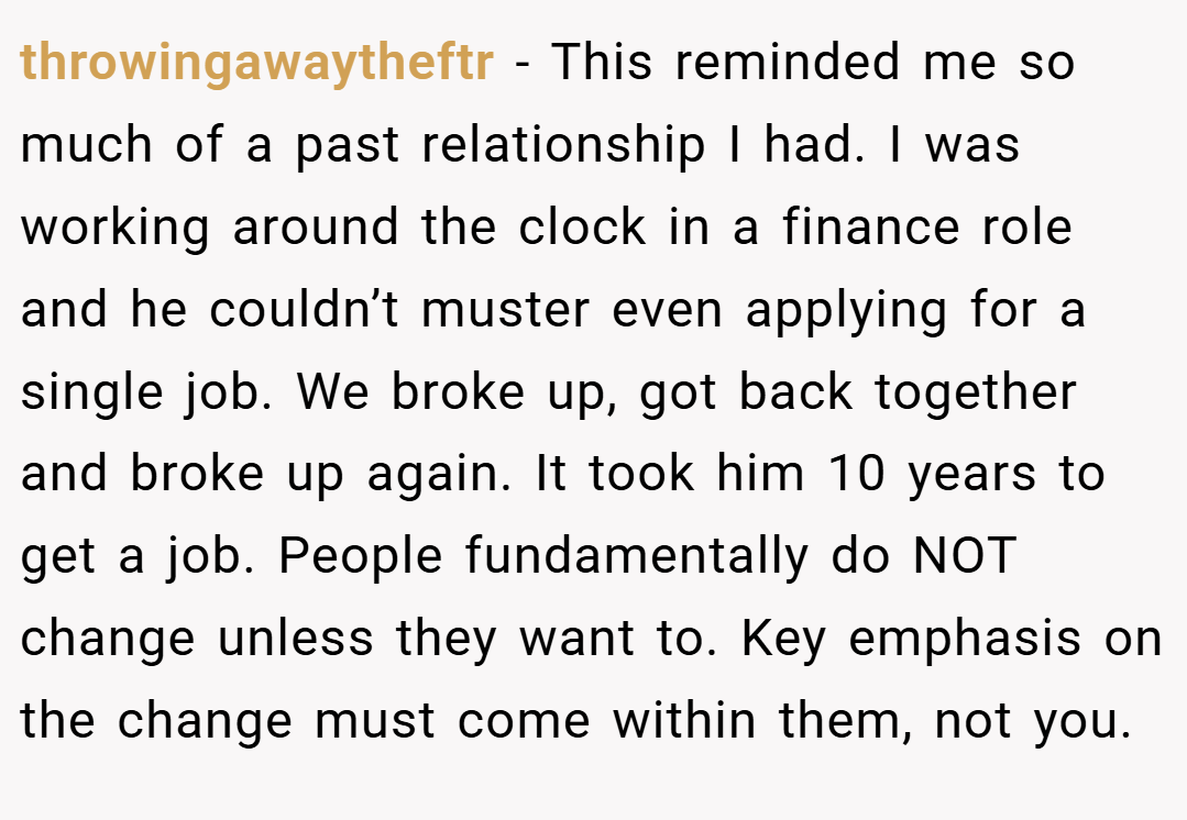 throwingawaytheftr − This reminded me so much of a past relationship I had. I was working around the clock in a finance role and he couldn’t muster even applying for a single job. We broke up, got back together and broke up again. It took him 10 years to get a job. People fundamentally do NOT change unless they want to. Key emphasis on the change must come within them, not you.