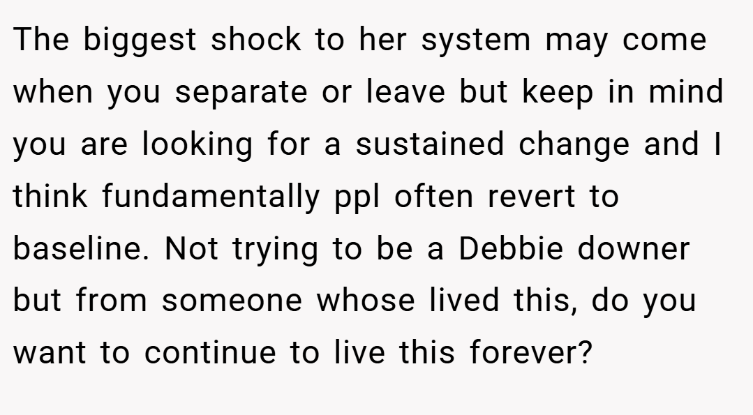The biggest shock to her system may come when you separate or leave but keep in mind you are looking for a sustained change and I think fundamentally ppl often revert to baseline. Not trying to be a Debbie downer but from someone whose lived this, do you want to continue to live this forever?