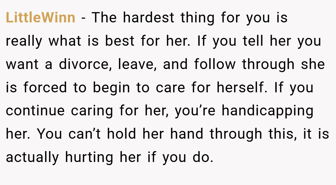 LittleWinn − The hardest thing for you is really what is best for her. If you tell her you want a divorce, leave, and follow through she is forced to begin to care for herself. If you continue caring for her, you’re handicapping her. You can’t hold her hand through this, it is actually hurting her if you do.