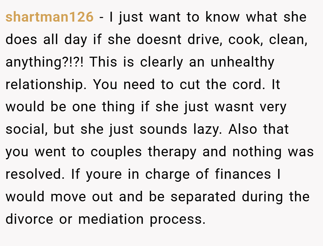 shartman126 − I just want to know what she does all day if she doesnt drive, cook, clean, anything?!?! This is clearly an unhealthy relationship. You need to cut the cord. It would be one thing if she just wasnt very social, but she just sounds lazy. Also that you went to couples therapy and nothing was resolved. If youre in charge of finances I would move out and be separated during the divorce or mediation process.